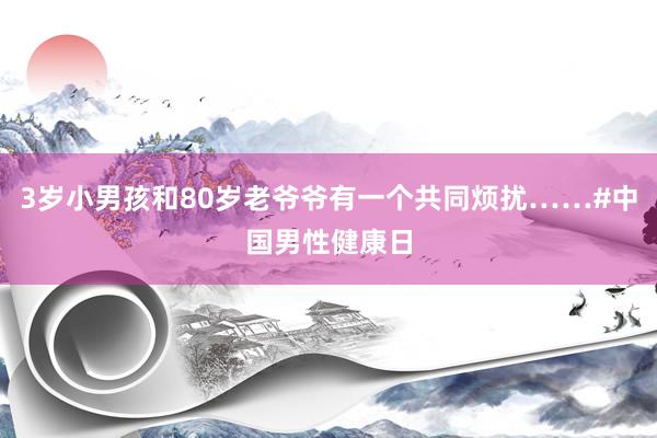 3岁小男孩和80岁老爷爷有一个共同烦扰……#中国男性健康日