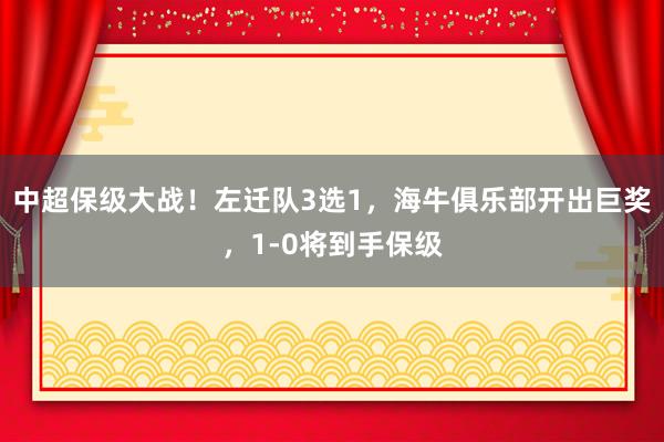 中超保级大战！左迁队3选1，海牛俱乐部开出巨奖，1-0将到手保级