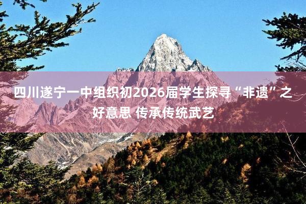 四川遂宁一中组织初2026届学生探寻“非遗”之好意思 传承传统武艺