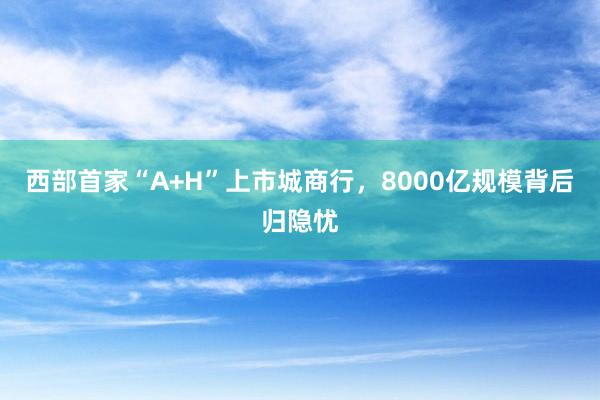 西部首家“A+H”上市城商行，8000亿规模背后归隐忧