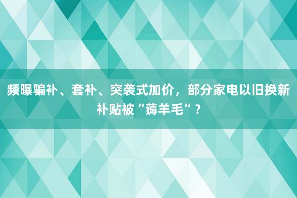 频曝骗补、套补、突袭式加价，部分家电以旧换新补贴被“薅羊毛”？